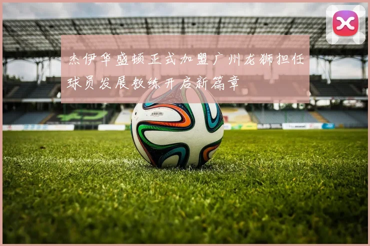 杰伊华盛顿正式加盟广州龙狮担任球员发展教练开启新篇章