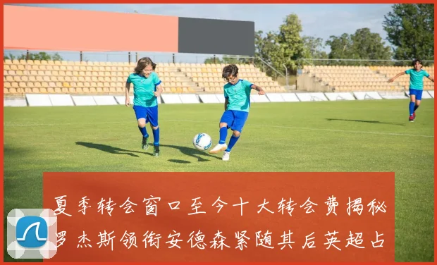 夏季转会窗口至今十大转会费揭秘罗杰斯领衔安德森紧随其后英超占据七席