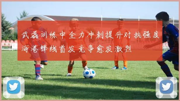 武磊训练中全力冲刺提升对抗强度海港锋线首发竞争愈发激烈